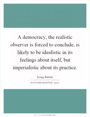 A democracy, the realistic observer is forced to conclude, is likely to be idealistic in its feelings about itself, but imperialistic about its practice Picture Quote #1