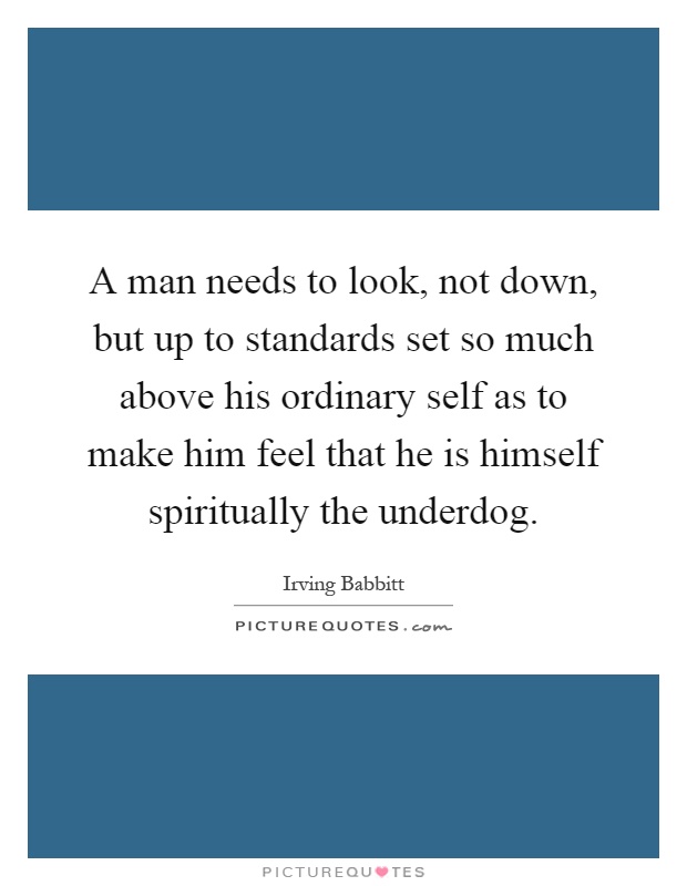 A man needs to look, not down, but up to standards set so much above his ordinary self as to make him feel that he is himself spiritually the underdog Picture Quote #1