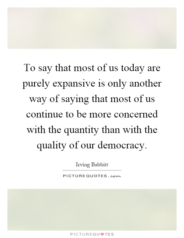 To say that most of us today are purely expansive is only another way of saying that most of us continue to be more concerned with the quantity than with the quality of our democracy Picture Quote #1