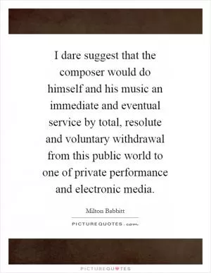 I dare suggest that the composer would do himself and his music an immediate and eventual service by total, resolute and voluntary withdrawal from this public world to one of private performance and electronic media Picture Quote #1