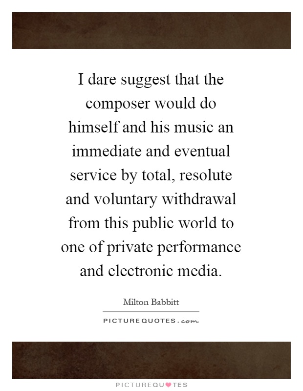 I dare suggest that the composer would do himself and his music an immediate and eventual service by total, resolute and voluntary withdrawal from this public world to one of private performance and electronic media Picture Quote #1