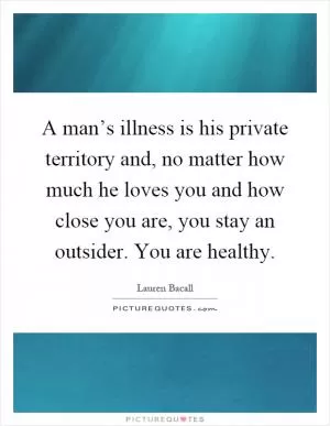 A man’s illness is his private territory and, no matter how much he loves you and how close you are, you stay an outsider. You are healthy Picture Quote #1