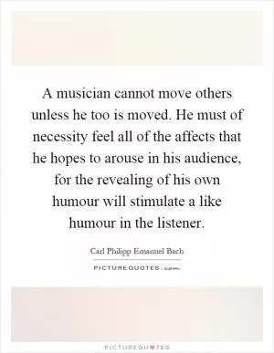 A musician cannot move others unless he too is moved. He must of necessity feel all of the affects that he hopes to arouse in his audience, for the revealing of his own humour will stimulate a like humour in the listener Picture Quote #1