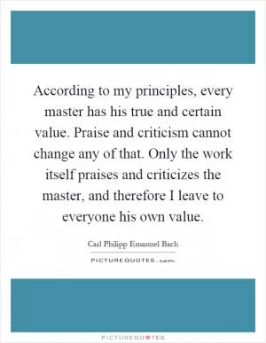 According to my principles, every master has his true and certain value. Praise and criticism cannot change any of that. Only the work itself praises and criticizes the master, and therefore I leave to everyone his own value Picture Quote #1
