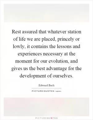 Rest assured that whatever station of life we are placed, princely or lowly, it contains the lessons and experiences necessary at the moment for our evolution, and gives us the best advantage for the development of ourselves Picture Quote #1