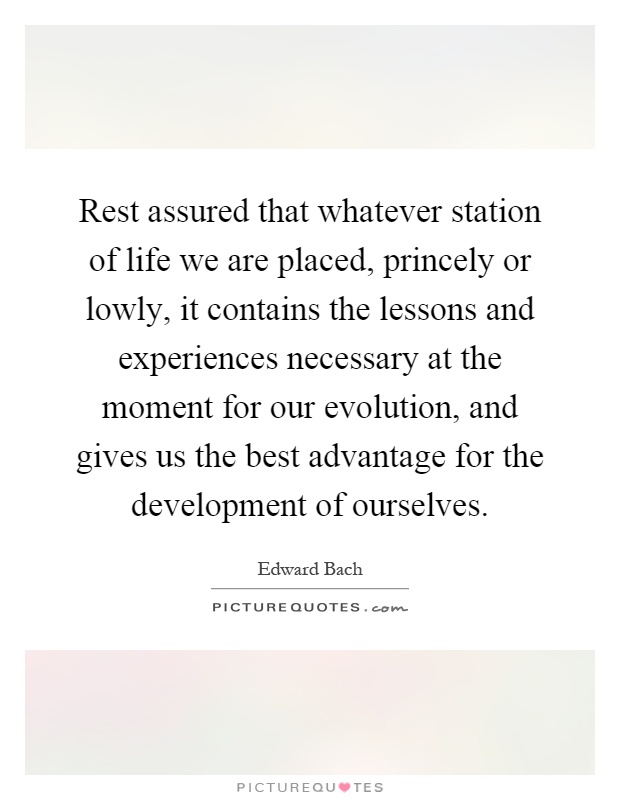 Rest assured that whatever station of life we are placed, princely or lowly, it contains the lessons and experiences necessary at the moment for our evolution, and gives us the best advantage for the development of ourselves Picture Quote #1