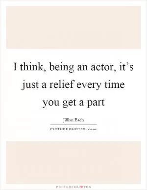 I think, being an actor, it’s just a relief every time you get a part Picture Quote #1