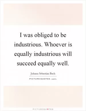I was obliged to be industrious. Whoever is equally industrious will succeed equally well Picture Quote #1