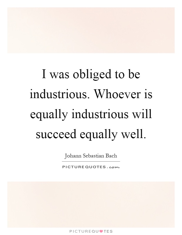I was obliged to be industrious. Whoever is equally industrious will succeed equally well Picture Quote #1