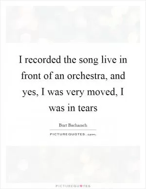 I recorded the song live in front of an orchestra, and yes, I was very moved, I was in tears Picture Quote #1