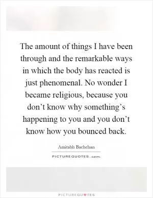 The amount of things I have been through and the remarkable ways in which the body has reacted is just phenomenal. No wonder I became religious, because you don’t know why something’s happening to you and you don’t know how you bounced back Picture Quote #1
