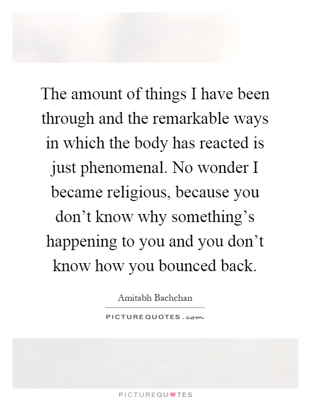 The amount of things I have been through and the remarkable ways in which the body has reacted is just phenomenal. No wonder I became religious, because you don't know why something's happening to you and you don't know how you bounced back Picture Quote #1