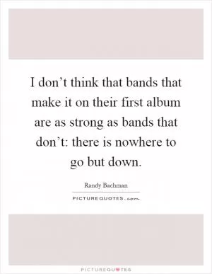 I don’t think that bands that make it on their first album are as strong as bands that don’t: there is nowhere to go but down Picture Quote #1
