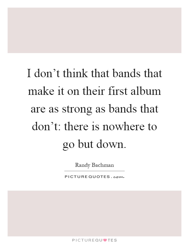 I don't think that bands that make it on their first album are as strong as bands that don't: there is nowhere to go but down Picture Quote #1