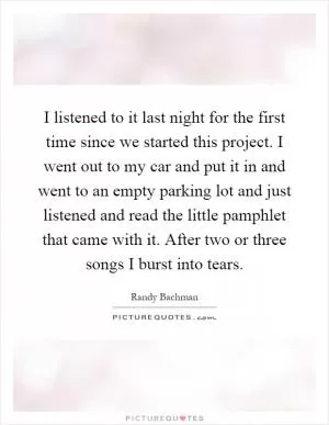 I listened to it last night for the first time since we started this project. I went out to my car and put it in and went to an empty parking lot and just listened and read the little pamphlet that came with it. After two or three songs I burst into tears Picture Quote #1