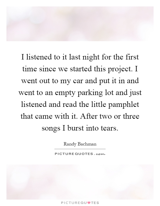 I listened to it last night for the first time since we started this project. I went out to my car and put it in and went to an empty parking lot and just listened and read the little pamphlet that came with it. After two or three songs I burst into tears Picture Quote #1