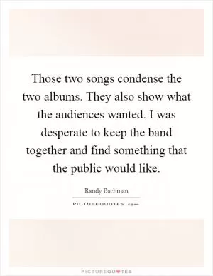 Those two songs condense the two albums. They also show what the audiences wanted. I was desperate to keep the band together and find something that the public would like Picture Quote #1
