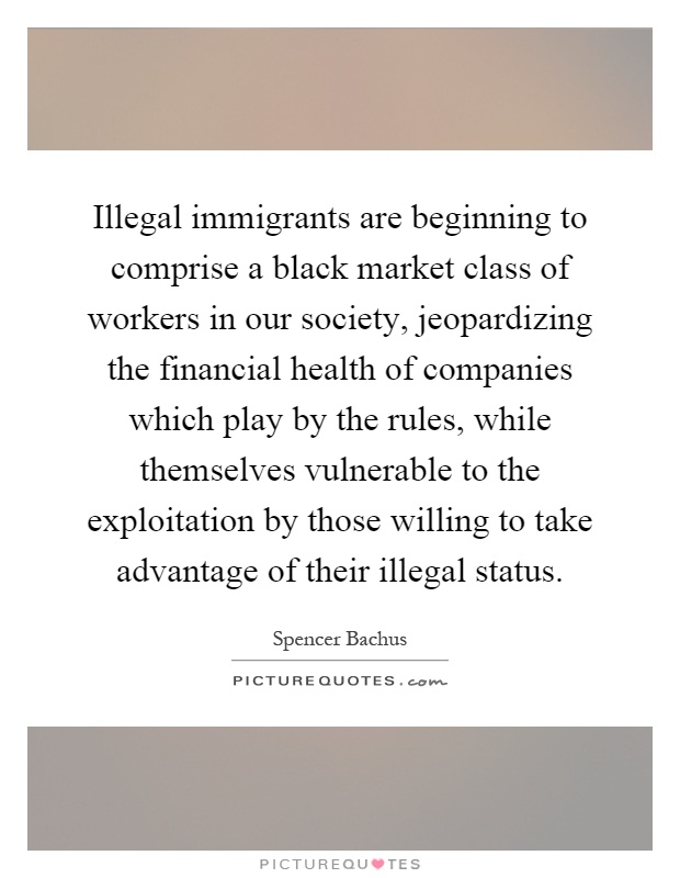 Illegal immigrants are beginning to comprise a black market class of workers in our society, jeopardizing the financial health of companies which play by the rules, while themselves vulnerable to the exploitation by those willing to take advantage of their illegal status Picture Quote #1