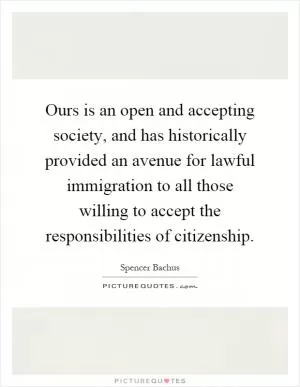 Ours is an open and accepting society, and has historically provided an avenue for lawful immigration to all those willing to accept the responsibilities of citizenship Picture Quote #1