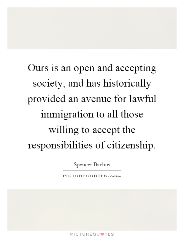 Ours is an open and accepting society, and has historically provided an avenue for lawful immigration to all those willing to accept the responsibilities of citizenship Picture Quote #1