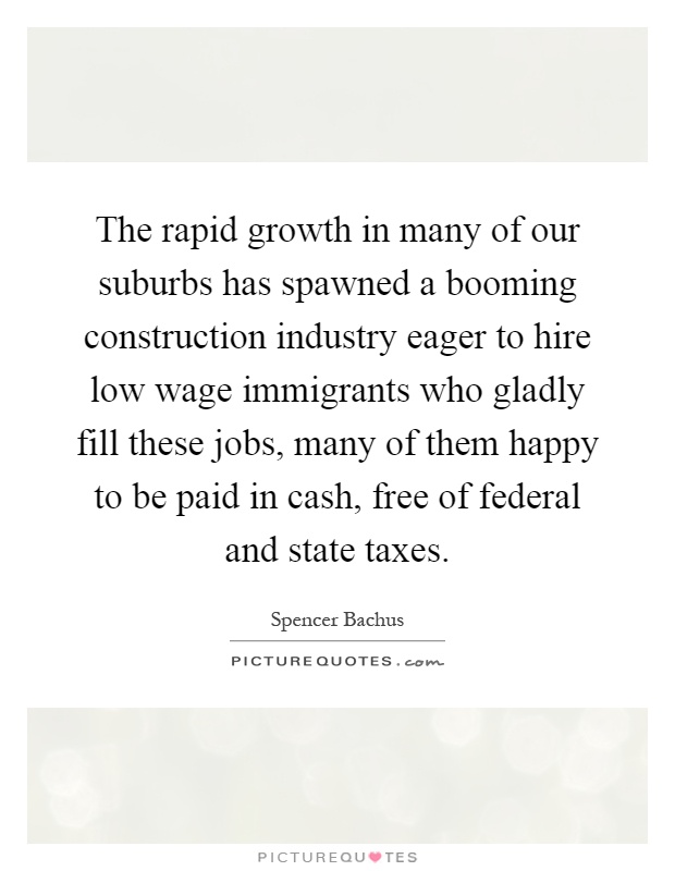 The rapid growth in many of our suburbs has spawned a booming construction industry eager to hire low wage immigrants who gladly fill these jobs, many of them happy to be paid in cash, free of federal and state taxes Picture Quote #1