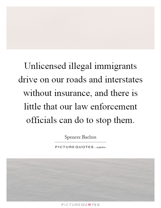 Unlicensed illegal immigrants drive on our roads and interstates without insurance, and there is little that our law enforcement officials can do to stop them Picture Quote #1