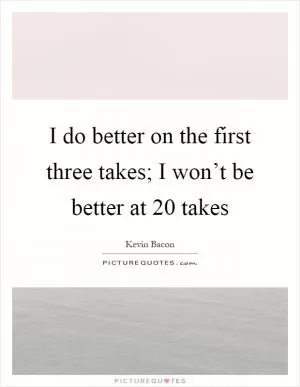 I do better on the first three takes; I won’t be better at 20 takes Picture Quote #1