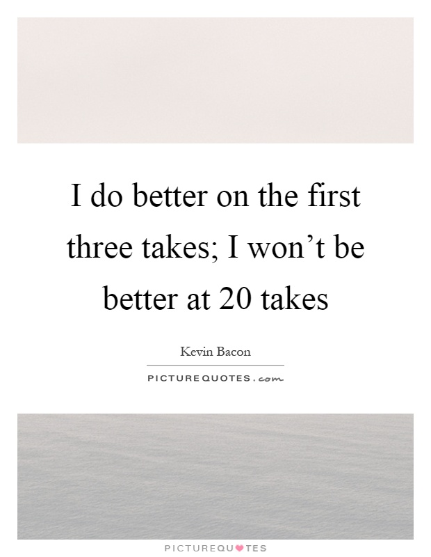 I do better on the first three takes; I won't be better at 20 takes Picture Quote #1