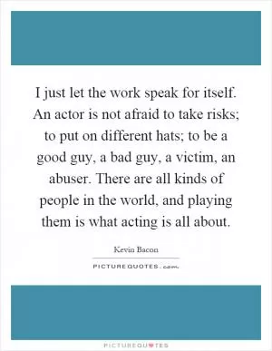 I just let the work speak for itself. An actor is not afraid to take risks; to put on different hats; to be a good guy, a bad guy, a victim, an abuser. There are all kinds of people in the world, and playing them is what acting is all about Picture Quote #1