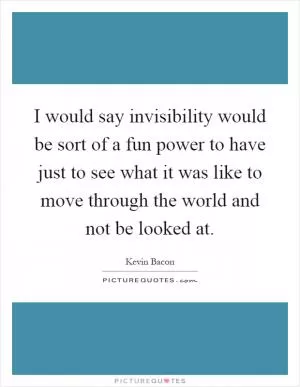 I would say invisibility would be sort of a fun power to have just to see what it was like to move through the world and not be looked at Picture Quote #1