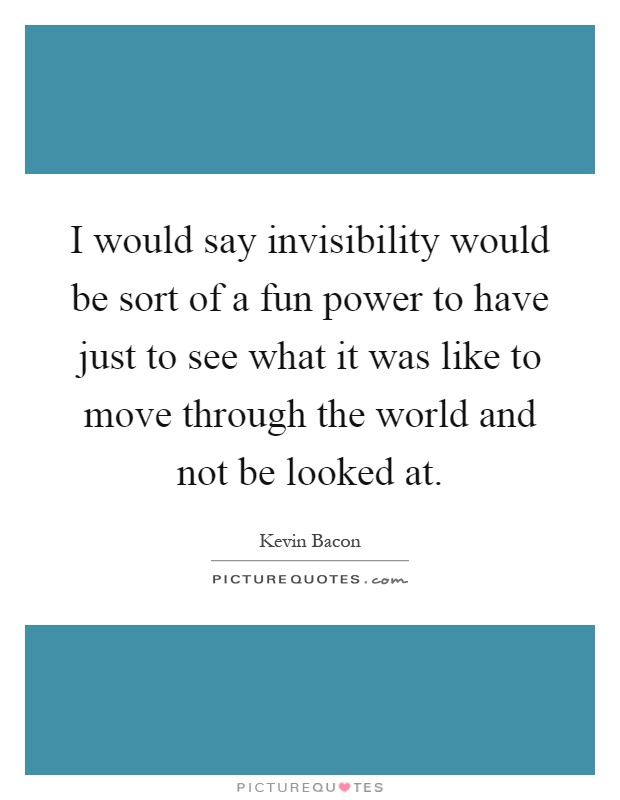 I would say invisibility would be sort of a fun power to have just to see what it was like to move through the world and not be looked at Picture Quote #1