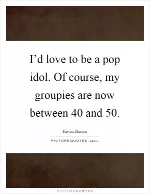 I’d love to be a pop idol. Of course, my groupies are now between 40 and 50 Picture Quote #1