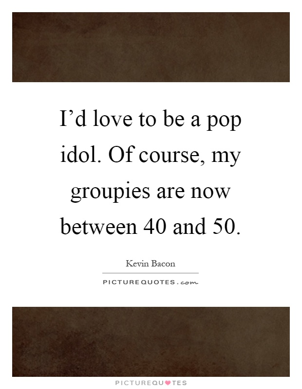 I'd love to be a pop idol. Of course, my groupies are now between 40 and 50 Picture Quote #1
