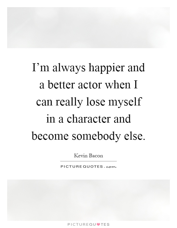 I'm always happier and a better actor when I can really lose myself in a character and become somebody else Picture Quote #1