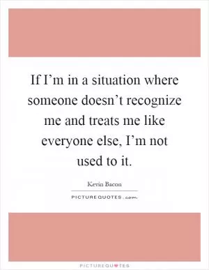 If I’m in a situation where someone doesn’t recognize me and treats me like everyone else, I’m not used to it Picture Quote #1