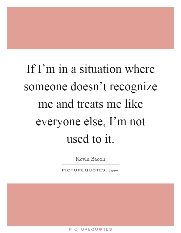 If I'm in a situation where someone doesn't recognize me and treats me like everyone else, I'm not used to it Picture Quote #1