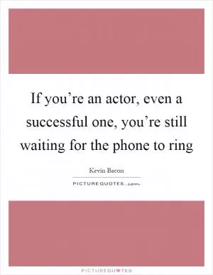 If you’re an actor, even a successful one, you’re still waiting for the phone to ring Picture Quote #1