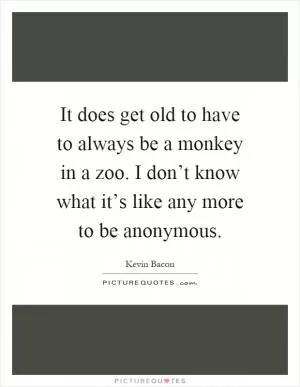 It does get old to have to always be a monkey in a zoo. I don’t know what it’s like any more to be anonymous Picture Quote #1