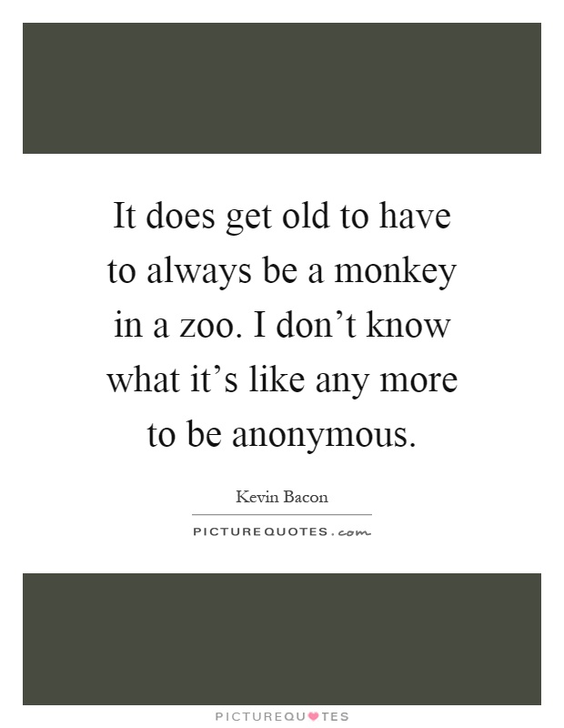 It does get old to have to always be a monkey in a zoo. I don't know what it's like any more to be anonymous Picture Quote #1