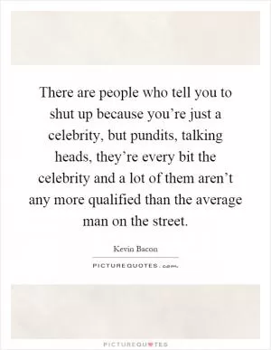 There are people who tell you to shut up because you’re just a celebrity, but pundits, talking heads, they’re every bit the celebrity and a lot of them aren’t any more qualified than the average man on the street Picture Quote #1