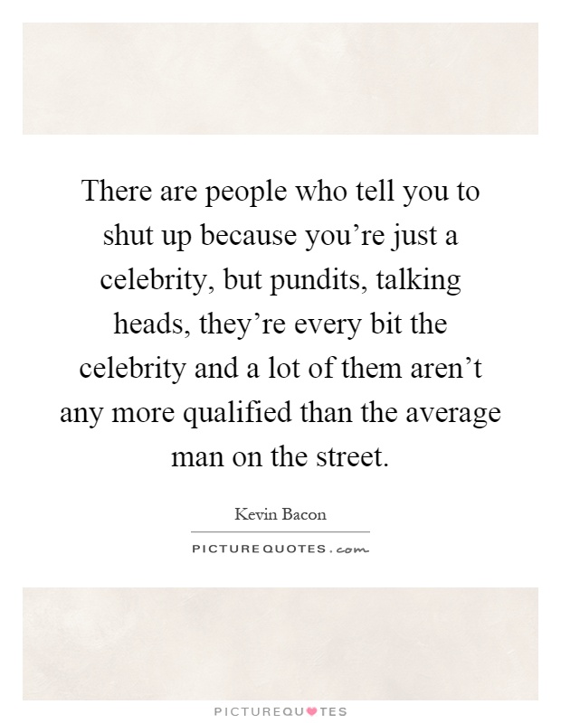 There are people who tell you to shut up because you're just a celebrity, but pundits, talking heads, they're every bit the celebrity and a lot of them aren't any more qualified than the average man on the street Picture Quote #1