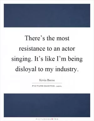 There’s the most resistance to an actor singing. It’s like I’m being disloyal to my industry Picture Quote #1