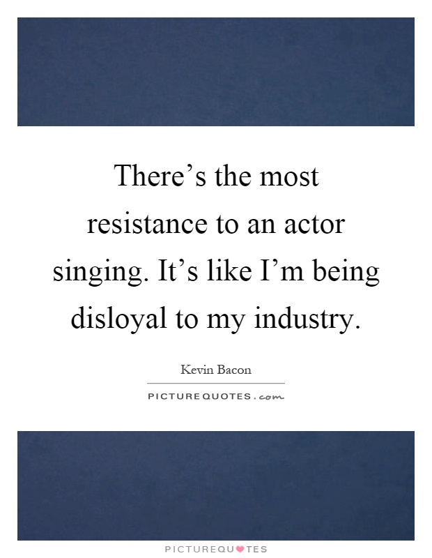There's the most resistance to an actor singing. It's like I'm being disloyal to my industry Picture Quote #1