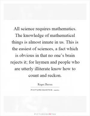 All science requires mathematics. The knowledge of mathematical things is almost innate in us. This is the easiest of sciences, a fact which is obvious in that no one’s brain rejects it; for laymen and people who are utterly illiterate know how to count and reckon Picture Quote #1