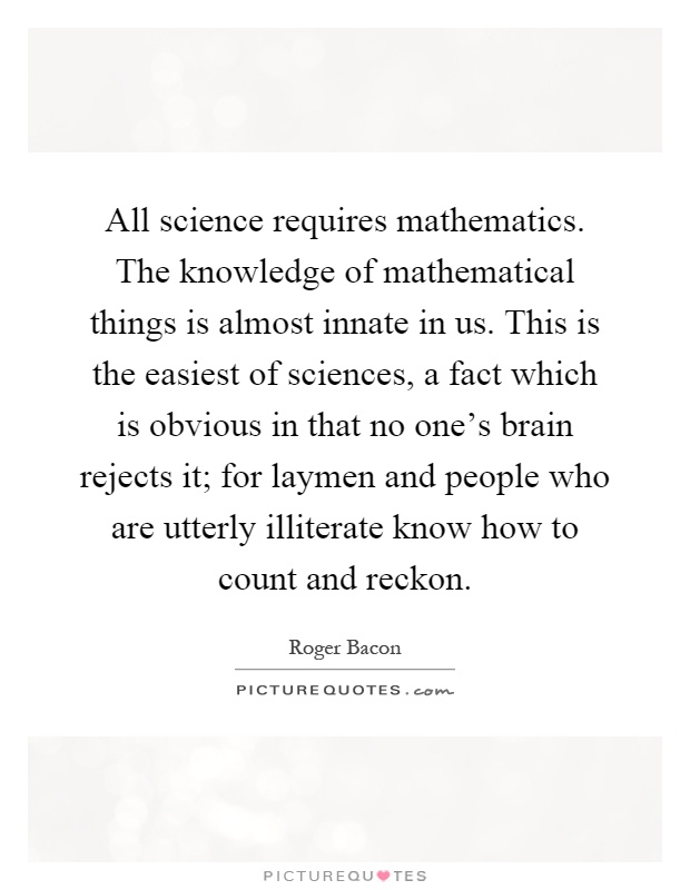 All science requires mathematics. The knowledge of mathematical things is almost innate in us. This is the easiest of sciences, a fact which is obvious in that no one's brain rejects it; for laymen and people who are utterly illiterate know how to count and reckon Picture Quote #1