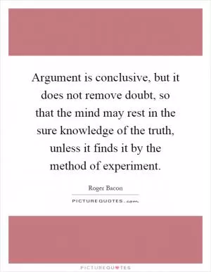 Argument is conclusive, but it does not remove doubt, so that the mind may rest in the sure knowledge of the truth, unless it finds it by the method of experiment Picture Quote #1