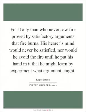 For if any man who never saw fire proved by satisfactory arguments that fire burns. His hearer’s mind would never be satisfied, nor would he avoid the fire until he put his hand in it that he might learn by experiment what argument taught Picture Quote #1