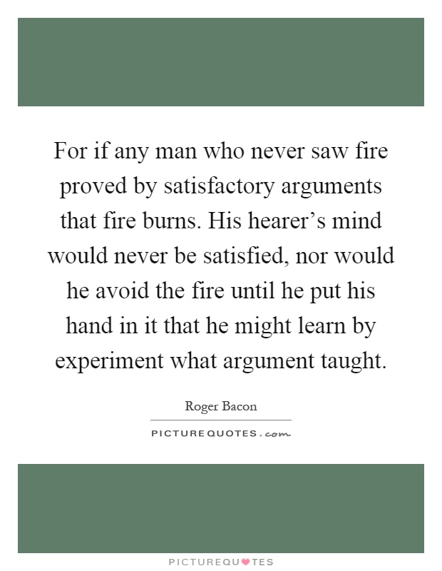 For if any man who never saw fire proved by satisfactory arguments that fire burns. His hearer's mind would never be satisfied, nor would he avoid the fire until he put his hand in it that he might learn by experiment what argument taught Picture Quote #1