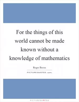 For the things of this world cannot be made known without a knowledge of mathematics Picture Quote #1