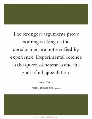 The strongest arguments prove nothing so long as the conclusions are not verified by experience. Experimental science is the queen of sciences and the goal of all speculation Picture Quote #1